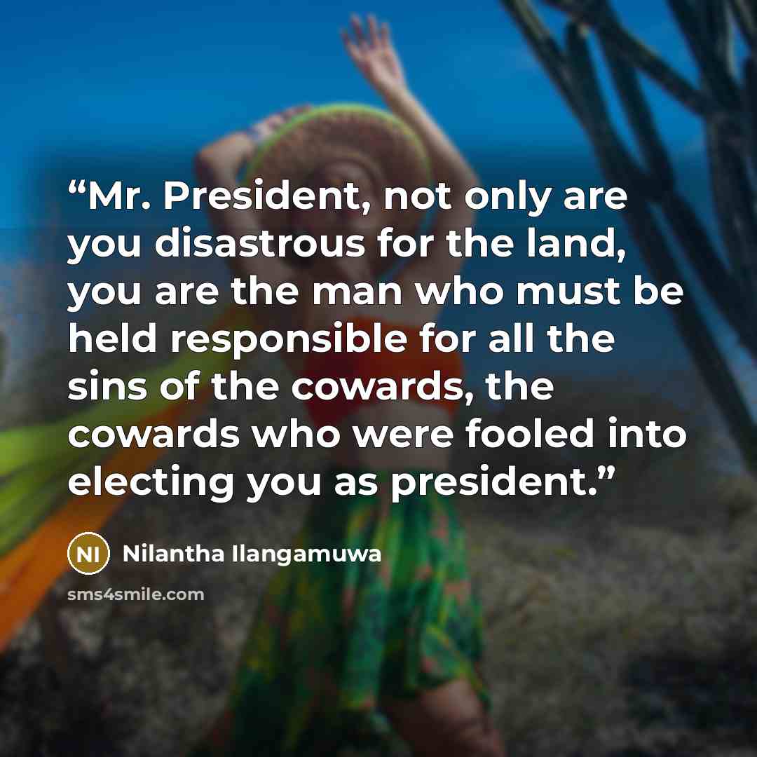 “Mr. President, not only are you disastrous for the land, you are the man who must be held responsible for all the sins of the cowards, the cowards who were fooled into electing you as president.” quote by Nilantha Ilangamuwa