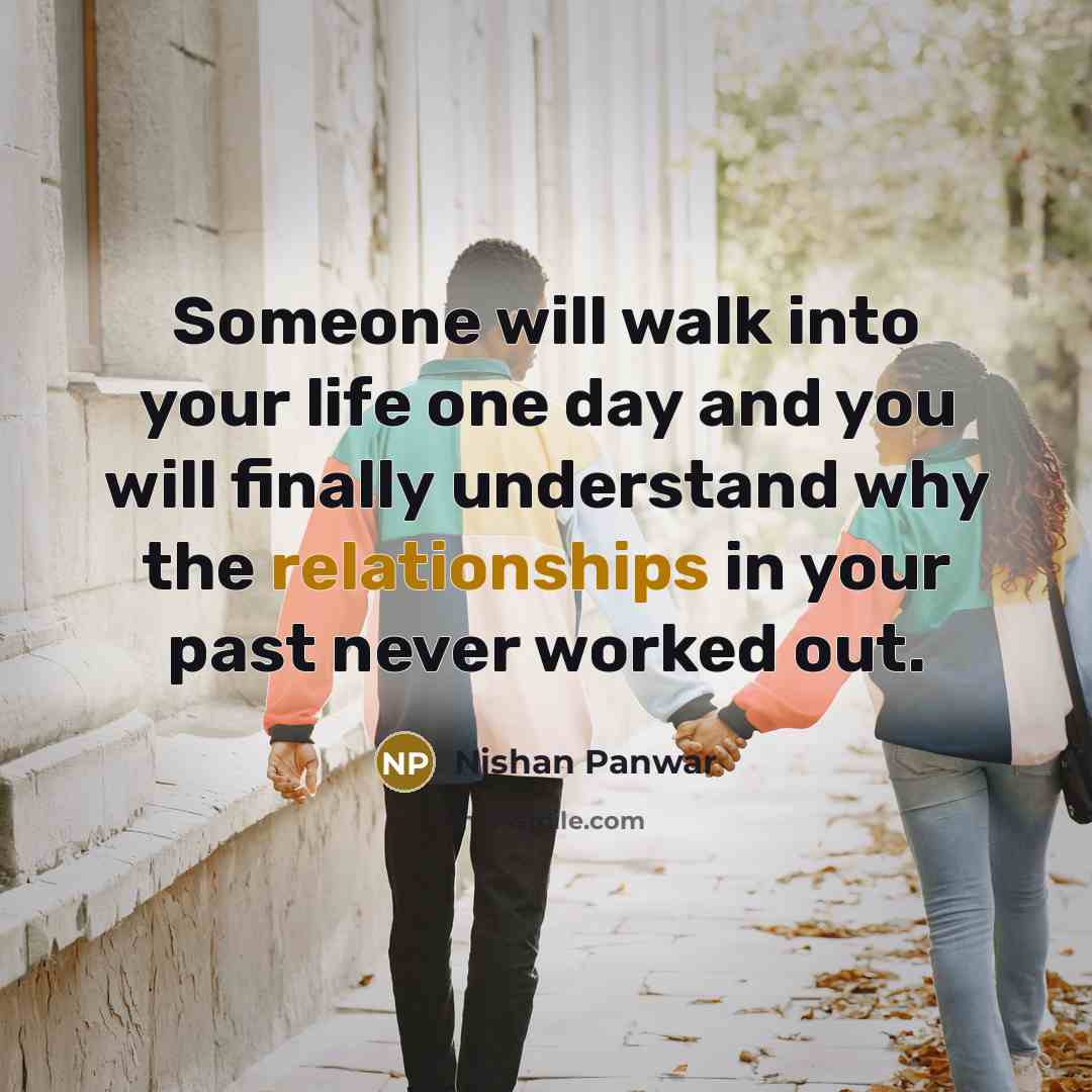 “Someone will walk into your life one day and you will finally understand why the relationships in your past never worked out.” quote by Nishan Panwar