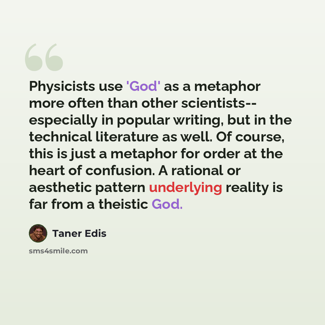 “Physicists use 'God' as a metaphor more often than other scientists-- especially in popular writing, but in the technical literature as well. Of course, this is just a metaphor for order at the heart of confusion. A rational or aesthetic pattern underlying reality is far from a theistic God.” quote by Taner Edis