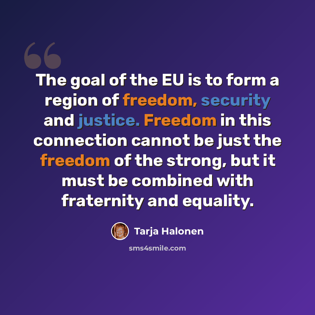“The goal of the EU is to form a region of freedom, security and justice. Freedom in this connection cannot be just the freedom of the strong, but it must be combined with fraternity and equality.” quote by Tarja Halonen