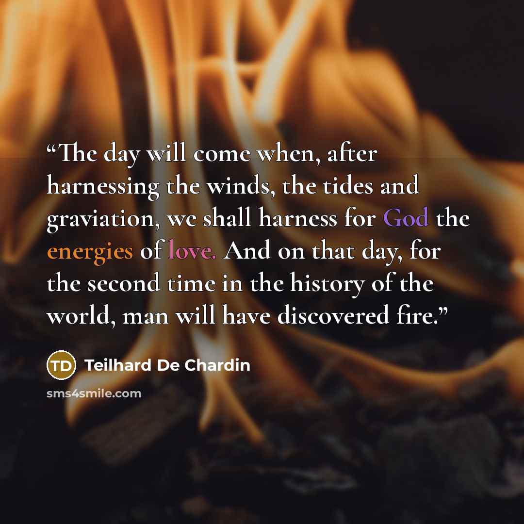 “The day will come when, after harnessing the winds, the tides and graviation, we shall harness for God the energies of love. And on that day, for the second time in the history of the world, man will have discovered fire.” quote by Teilhard de Chardin