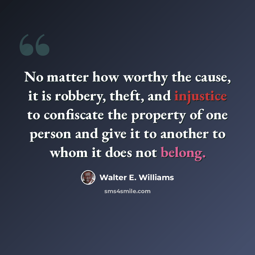 “No matter how worthy the cause, it is robbery, theft, and injustice to confiscate the property of one person and give it to another to whom it does not belong.” quote by Walter E. Williams