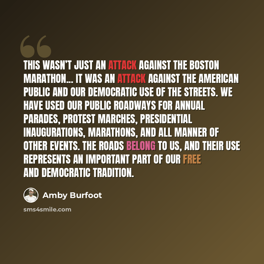 “This wasn’t just an attack against the Boston Marathon... It was an attack against the American public and our democratic use of the streets. We have used our public roadways for annual parades, protest marches, presidential inaugurations, marathons, and all manner of other events. The roads…” quote by Amby Burfoot