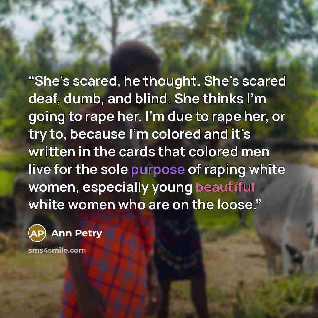 “She's scared, he thought. She's scared deaf, dumb, and blind. She thinks I'm going to rape her. I'm due to rape her, or try to, because I'm colored and it's written in the cards that colored men live for the sole purpose of raping white women, especially young beautiful white women who are on the…” quote by Ann Petry