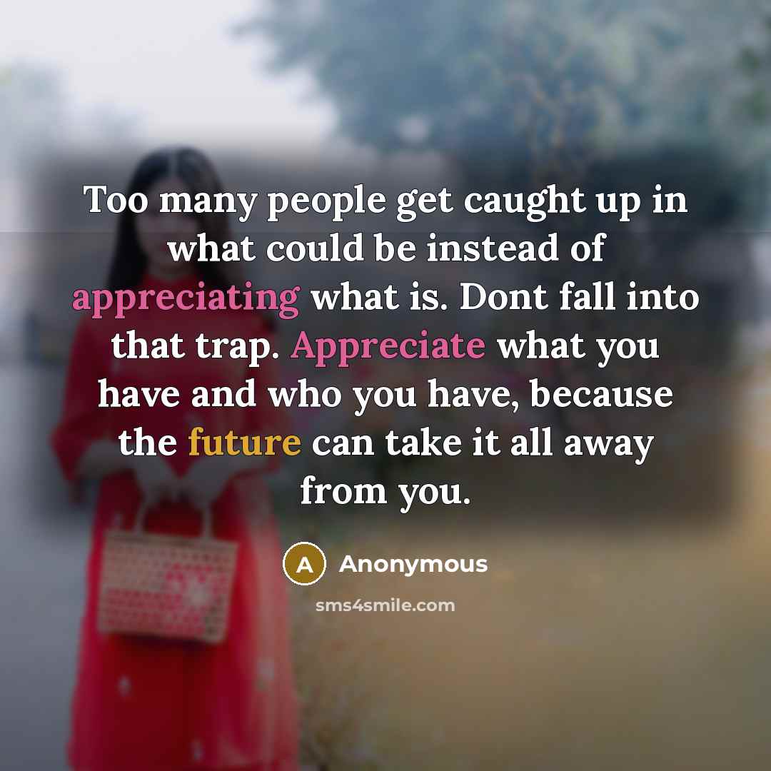 “Too many people get caught up in what could be instead of appreciating what is. Dont fall into that trap. Appreciate what you have and who you have, because the future can take it all away from you.” quote by Anonymous