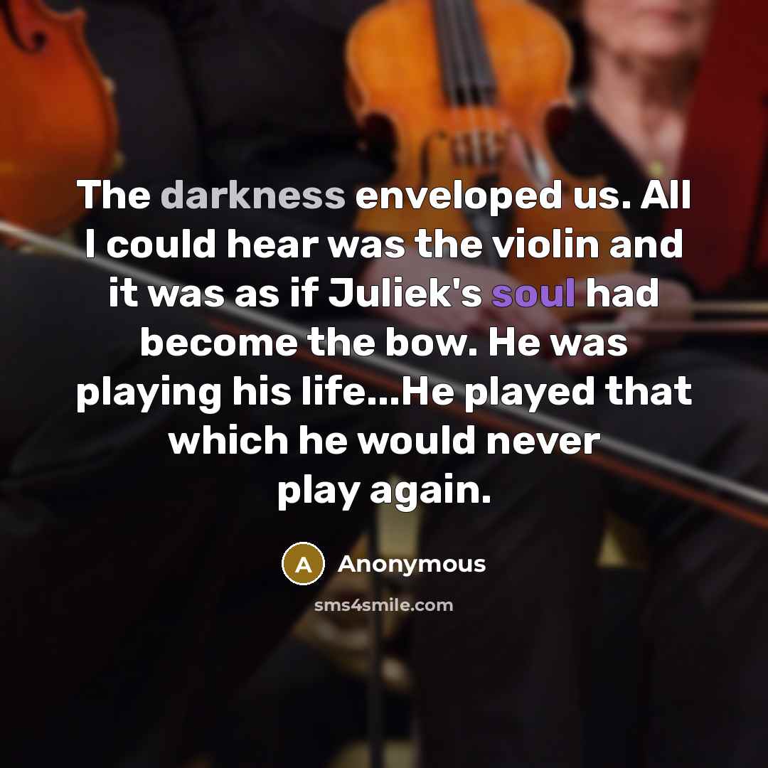 “The darkness enveloped us. All I could hear was the violin and it was as if Juliek's soul had become the bow. He was playing his life...He played that which he would never play again.” quote by Anonymous