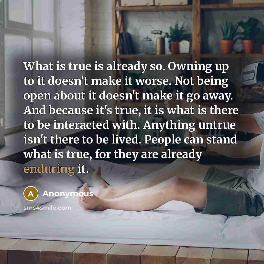 “What is true is already so. Owning up to it doesn't make it worse. Not being open about it doesn't make it go away. And because it's true, it is what is there to be interacted with. Anything untrue isn't there to be lived. People can stand what is true, for they are already enduring it.” quote by Anonymous