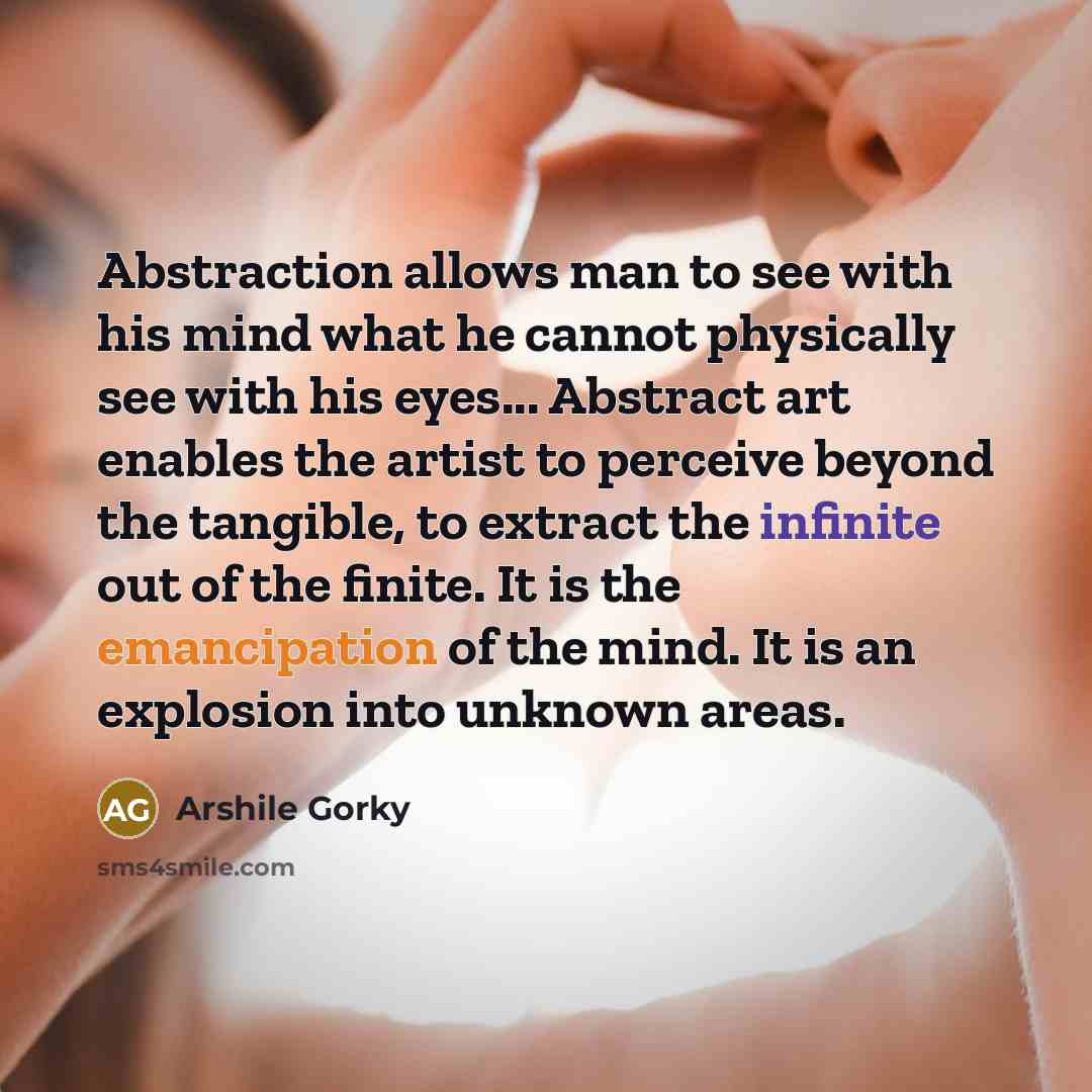 “Abstraction allows man to see with his mind what he cannot physically see with his eyes... Abstract art enables the artist to perceive beyond the tangible, to extract the infinite out of the finite. It is the emancipation of the mind. It is an explosion into unknown areas.” quote by Arshile Gorky