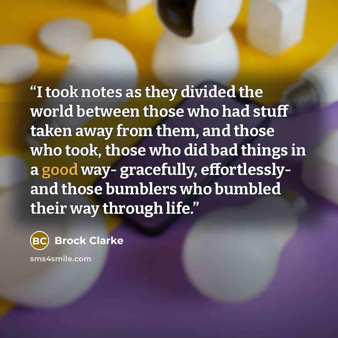 “I took notes as they divided the world between those who had stuff taken away from them, and those who took, those who did bad things in a good way- gracefully, effortlessly- and those bumblers who bumbled their way through life.” quote by Brock Clarke