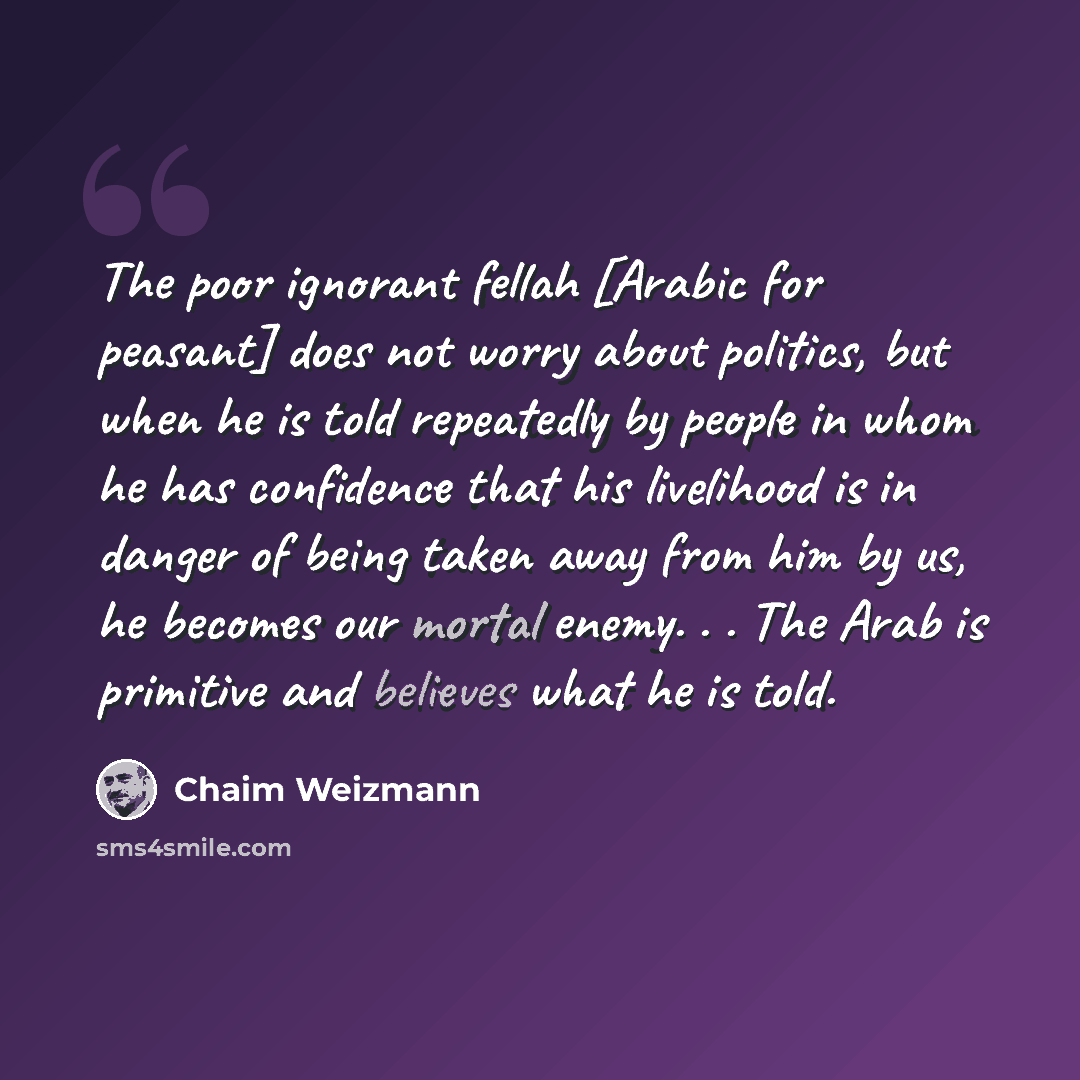 “The poor ignorant fellah [Arabic for peasant] does not worry about politics, but when he is told repeatedly by people in whom he has confidence that his livelihood is in danger of being taken away from him by us, he becomes our mortal enemy. . . The Arab is primitive and believes what he is told.” quote by Chaim Weizmann