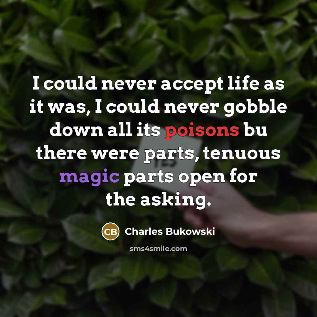 “I could never accept life as it was, I could never gobble down all its poisons bu there were parts, tenuous magic parts open for the asking.” quote by Charles Bukowski