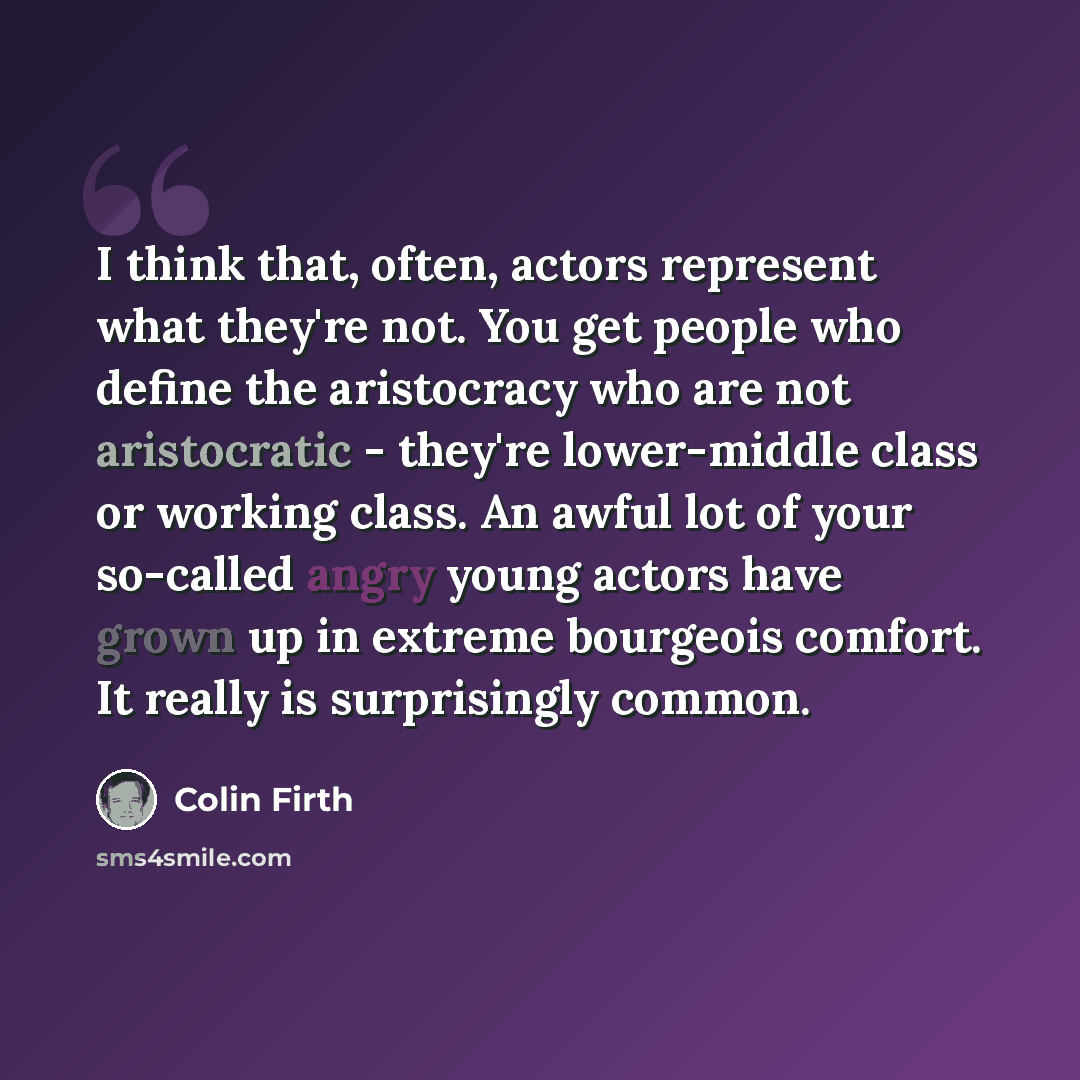 “I think that, often, actors represent what they're not. You get people who define the aristocracy who are not aristocratic - they're lower-middle class or working class. An awful lot of your so-called angry young actors have grown up in extreme bourgeois comfort. It really is surprisingly common.” quote by Colin Firth