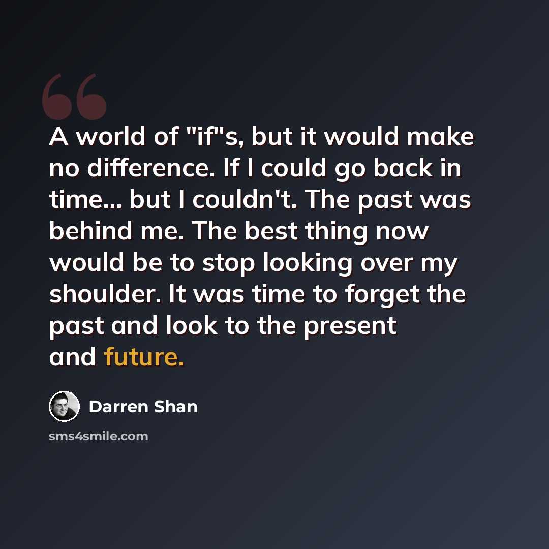 “A world of "if"s, but it would make no difference. If I could go back in time... but I couldn't. The past was behind me. The best thing now would be to stop looking over my shoulder. It was time to forget the past and look to the present and future.” quote by Darren Shan