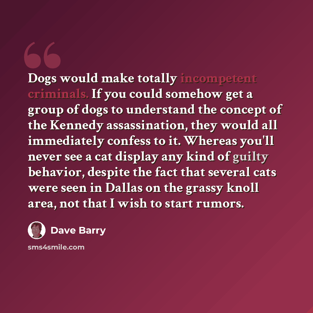 “Dogs would make totally incompetent criminals. If you could somehow get a group of dogs to understand the concept of the Kennedy assassination, they would all immediately confess to it. Whereas you'll never see a cat display any kind of guilty behavior, despite the fact that several cats were seen…” quote by Dave Barry