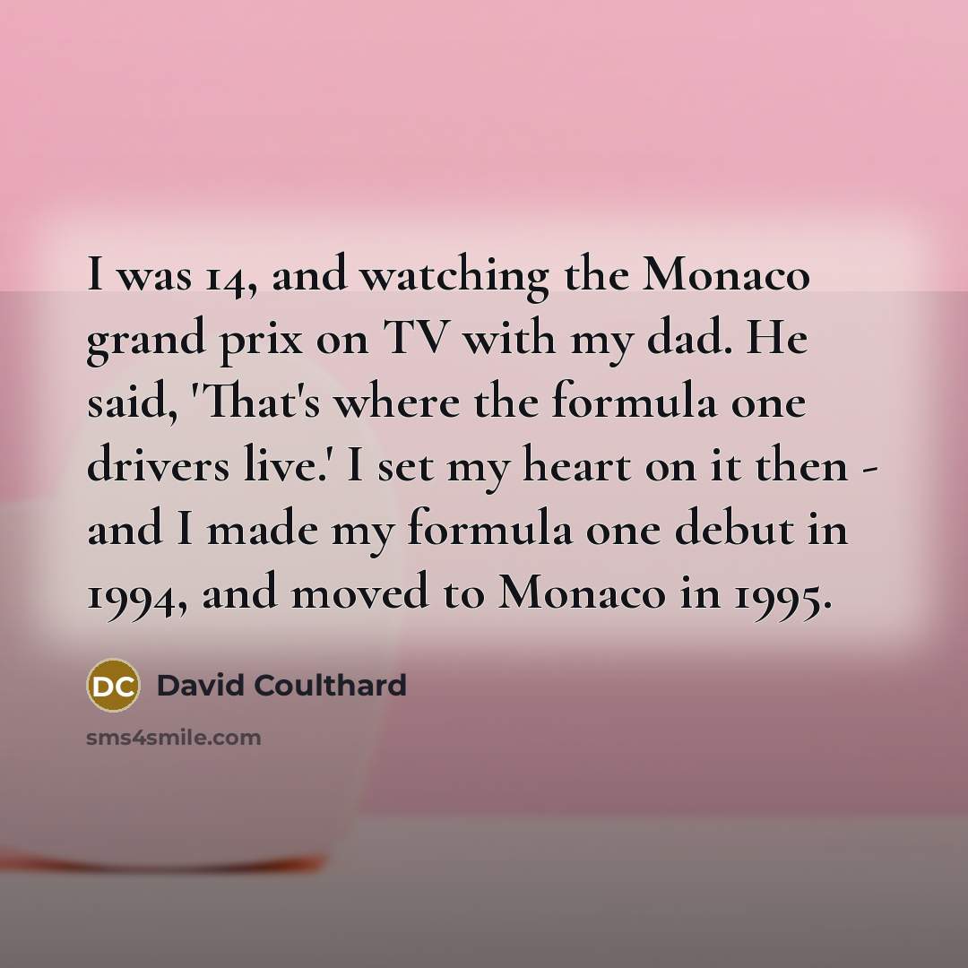 “I was 14, and watching the Monaco grand prix on TV with my dad. He said, 'That's where the formula one drivers live.' I set my heart on it then - and I made my formula one debut in 1994, and moved to Monaco in 1995.” quote by David Coulthard