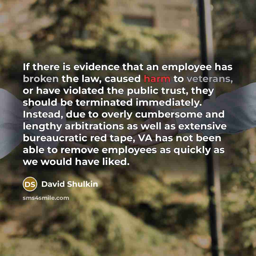 “If there is evidence that an employee has broken the law, caused harm to veterans, or have violated the public trust, they should be terminated immediately. Instead, due to overly cumbersome and lengthy arbitrations as well as extensive bureaucratic red tape, VA has not been able to remove…” quote by David Shulkin