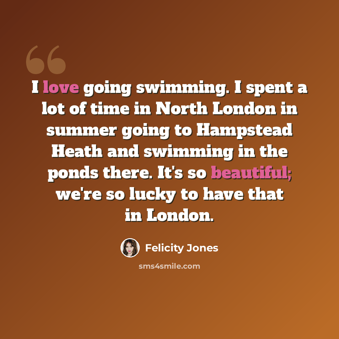 “I love going swimming. I spent a lot of time in North London in summer going to Hampstead Heath and swimming in the ponds there. It's so beautiful; we're so lucky to have that in London.” quote by Felicity Jones