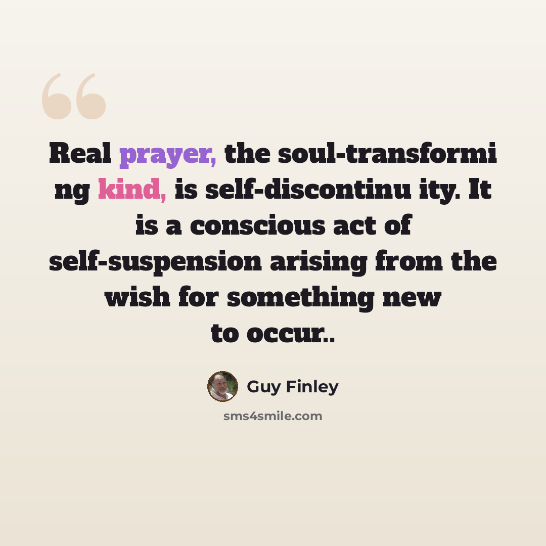 “Real prayer, the soul-transformi ng kind, is self-discontinu ity. It is a conscious act of self-suspension arising from the wish for something new to occur..” quote by Guy Finley