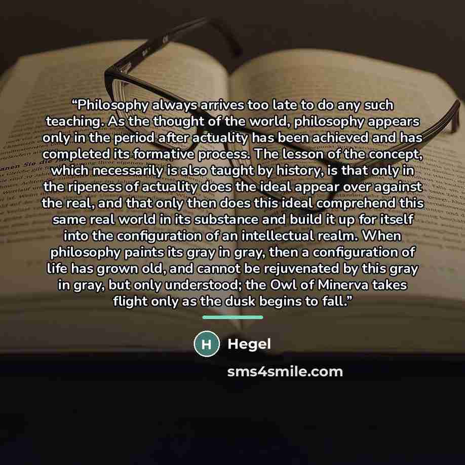 “Philosophy always arrives too late to do any such teaching. As the thought of the world, philosophy appears only in the period after actuality has been achieved and has completed its formative process. The lesson of the concept, which necessarily is also taught by history, is that only in the…” quote by hegel