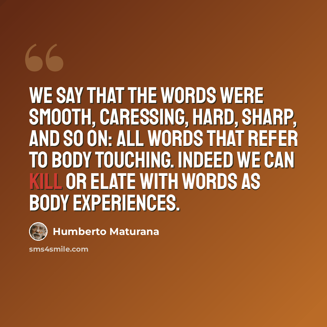 “We say that the words were smooth, caressing, hard, sharp, and so on: all words that refer to body touching. Indeed we can kill or elate with words as body experiences.” quote by Humberto Maturana