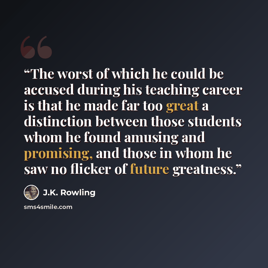 “The worst of which he could be accused during his teaching career is that he made far too great a distinction between those students whom he found amusing and promising, and those in whom he saw no flicker of future greatness.” quote by J.K. Rowling