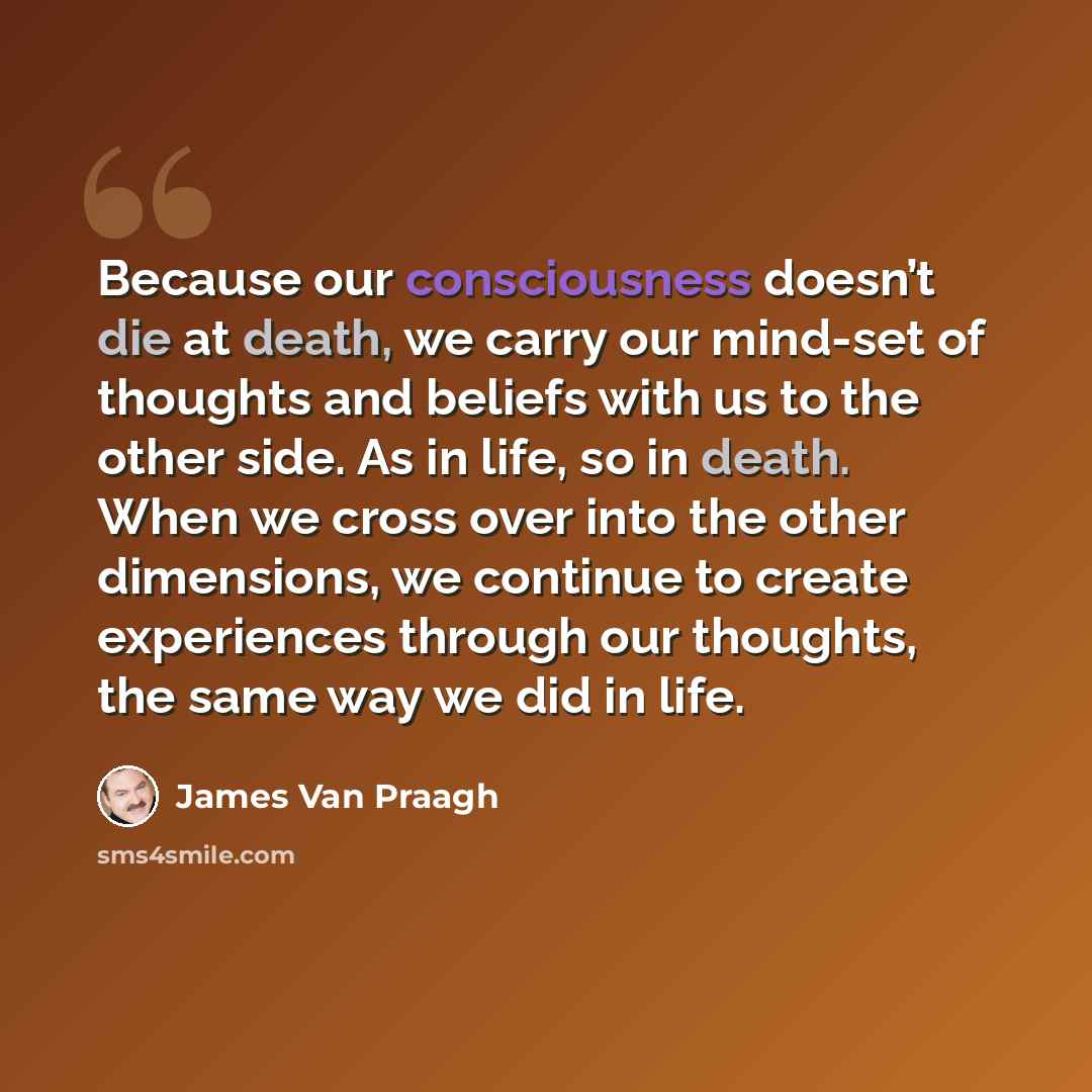 “Because our consciousness doesn’t die at death, we carry our mind-set of thoughts and beliefs with us to the other side. As in life, so in death. When we cross over into the other dimensions, we continue to create experiences through our thoughts, the same way we did in life.” quote by James Van Praagh