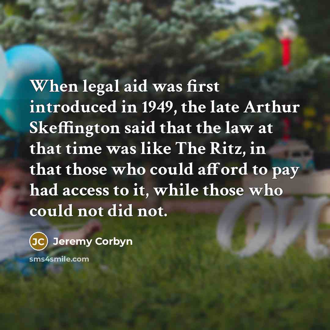 “When legal aid was first introduced in 1949, the late Arthur Skeffington said that the law at that time was like The Ritz, in that those who could afford to pay had access to it, while those who could not did not.” quote by Jeremy Corbyn
