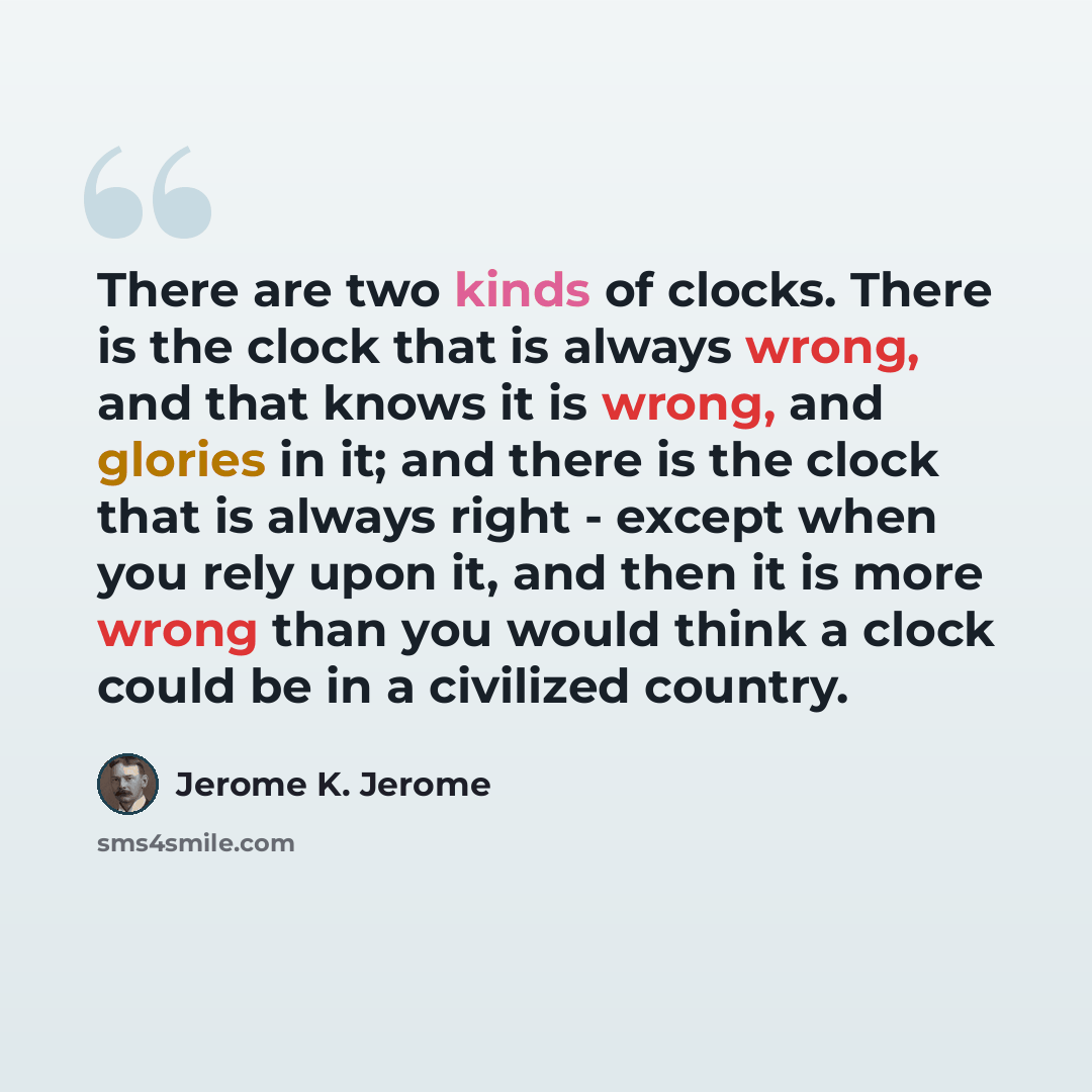 “There are two kinds of clocks. There is the clock that is always wrong, and that knows it is wrong, and glories in it; and there is the clock that is always right - except when you rely upon it, and then it is more wrong than you would think a clock could be in a civilized country.” quote by Jerome K. Jerome