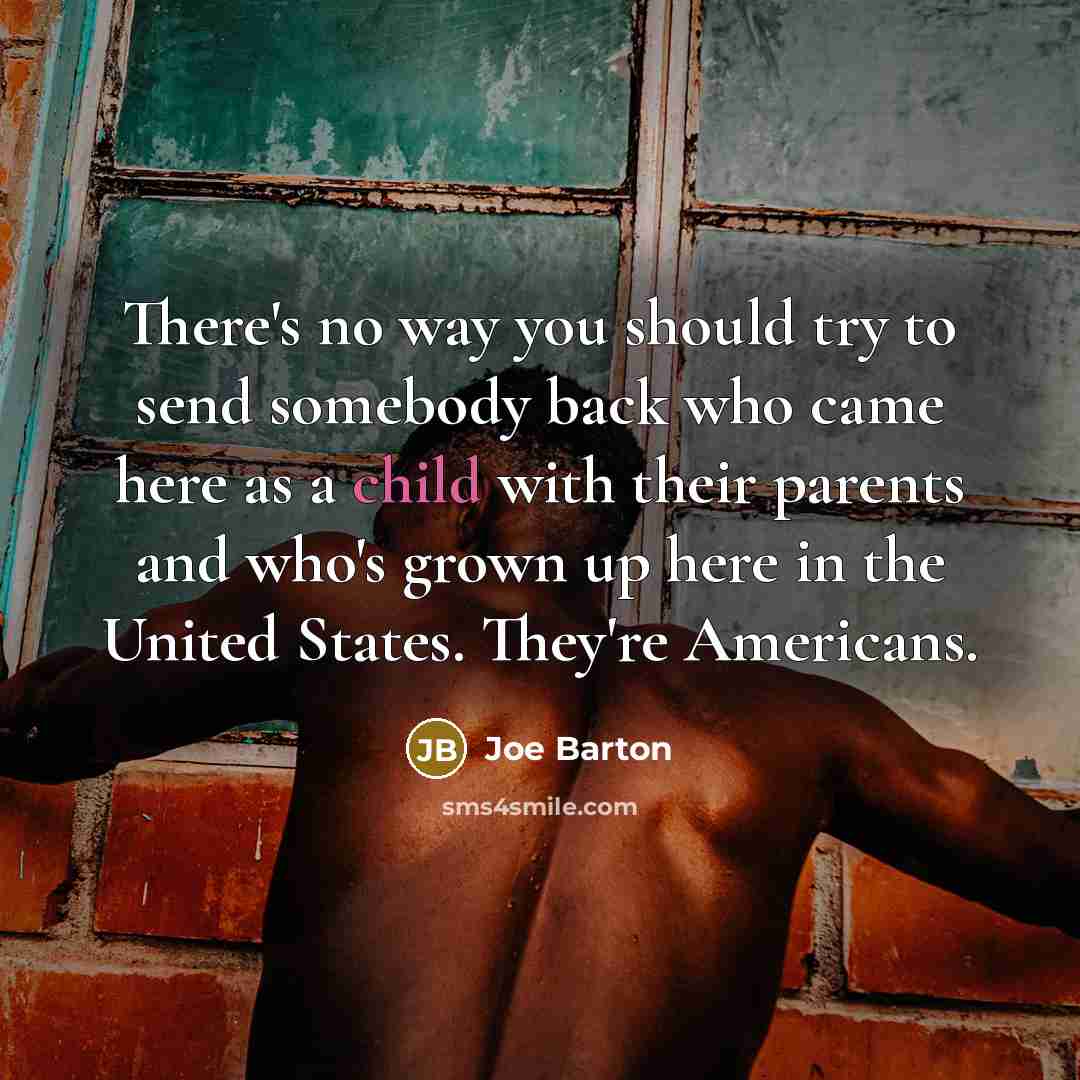 “There's no way you should try to send somebody back who came here as a child with their parents and who's grown up here in the United States. They're Americans.” quote by Joe Barton