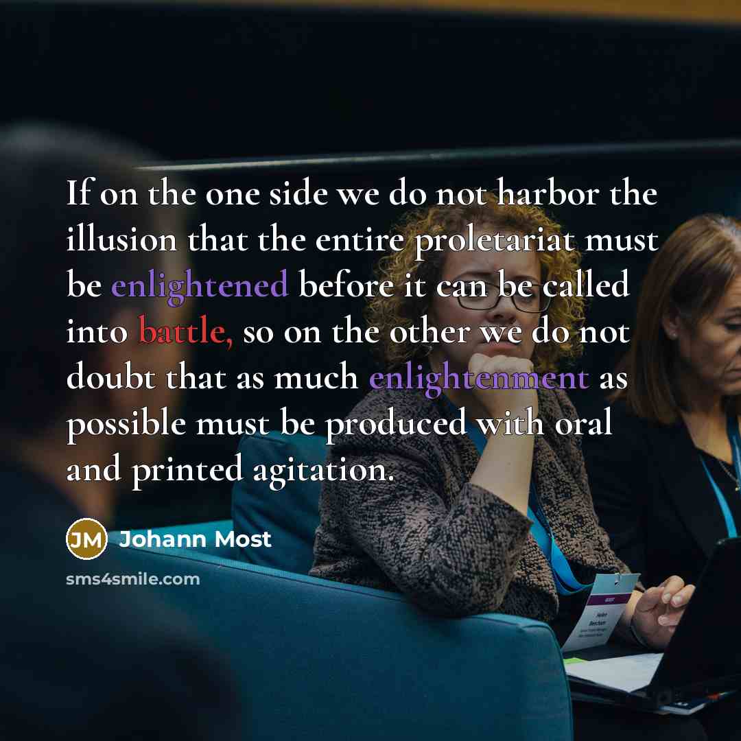 “If on the one side we do not harbor the illusion that the entire proletariat must be enlightened before it can be called into battle, so on the other we do not doubt that as much enlightenment as possible must be produced with oral and printed agitation.” quote by Johann Most