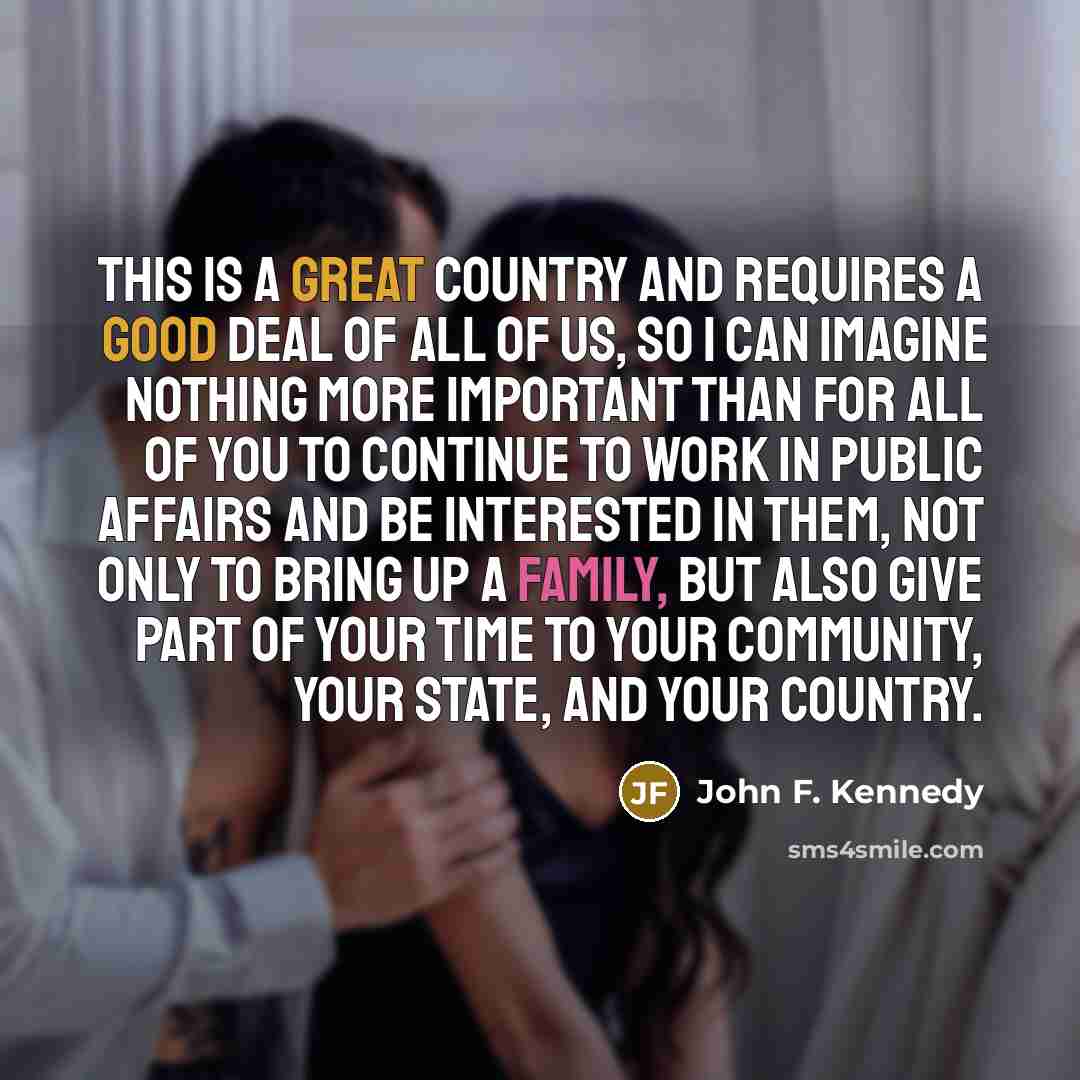 “This is a great country and requires a good deal of all of us, so I can imagine nothing more important than for all of you to continue to work in public affairs and be interested in them, not only to bring up a family, but also give part of your time to your community, your state, and your country.” quote by John F. Kennedy