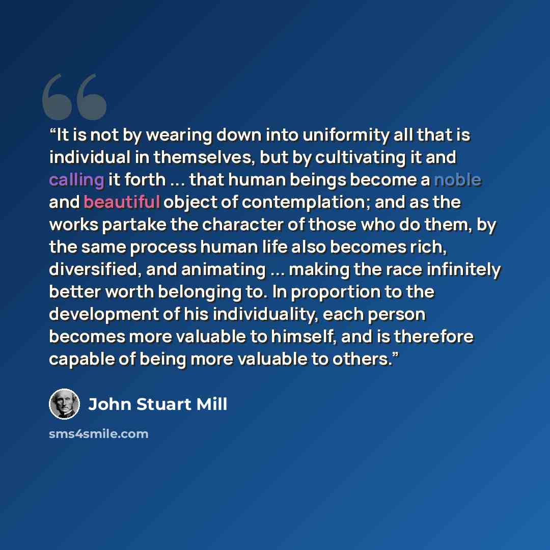 “It is not by wearing down into uniformity all that is individual in themselves, but by cultivating it and calling it forth ... that human beings become a noble and beautiful object of contemplation; and as the works partake the character of those who do them, by the same process human life also…” quote by John Stuart Mill