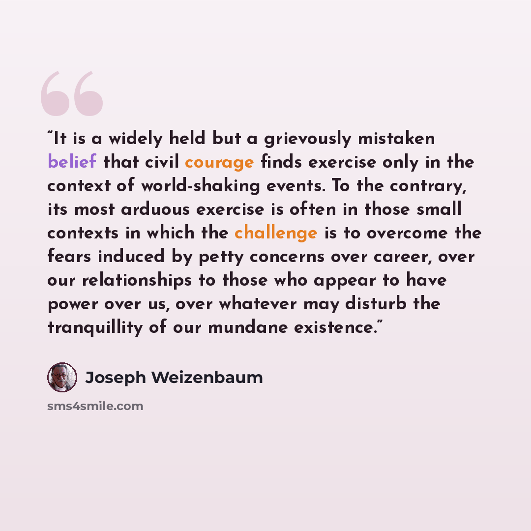 “It is a widely held but a grievously mistaken belief that civil courage finds exercise only in the context of world-shaking events. To the contrary, its most arduous exercise is often in those small contexts in which the challenge is to overcome the fears induced by petty concerns over career…” quote by Joseph Weizenbaum