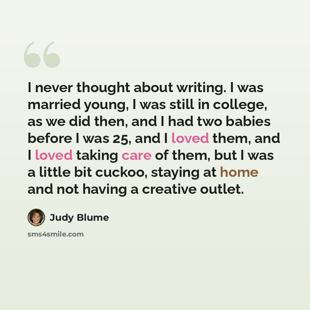 “I never thought about writing. I was married young, I was still in college, as we did then, and I had two babies before I was 25, and I loved them, and I loved taking care of them, but I was a little bit cuckoo, staying at home and not having a creative outlet.” quote by Judy Blume