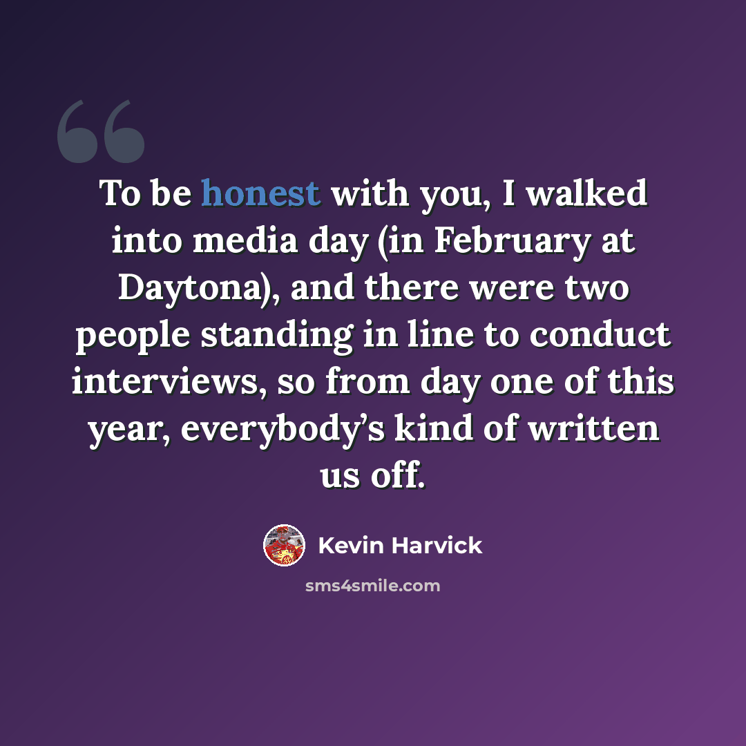 “To be honest with you, I walked into media day (in February at Daytona), and there were two people standing in line to conduct interviews, so from day one of this year, everybody’s kind of written us off.” quote by Kevin Harvick