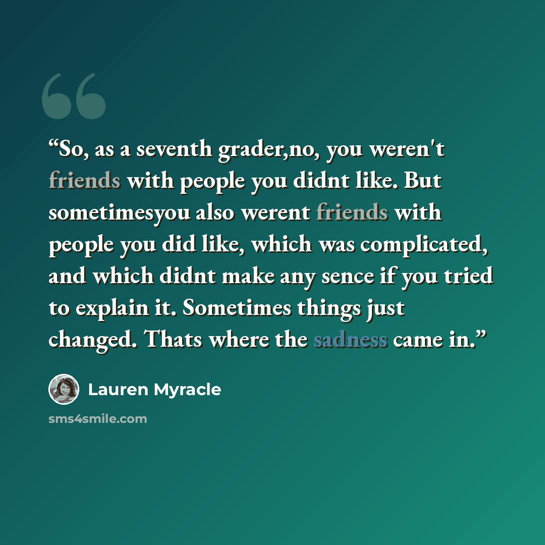“So, as a seventh grader,no, you weren't friends with people you didnt like. But sometimesyou also werent friends with people you did like, which was complicated, and which didnt make any sence if you tried to explain it. Sometimes things just changed. Thats where the sadness came in.” quote by Lauren Myracle
