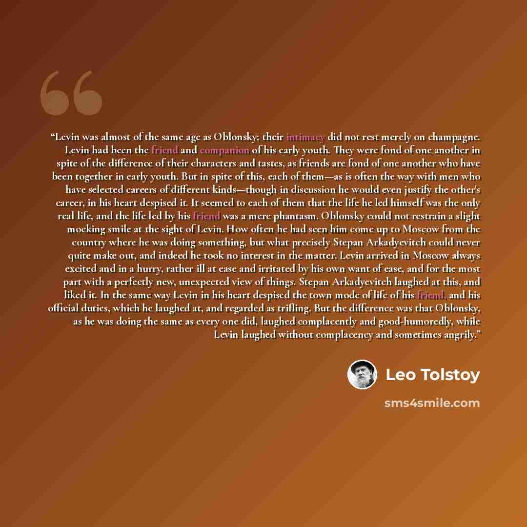 “Levin was almost of the same age as Oblonsky; their intimacy did not rest merely on champagne. Levin had been the friend and companion of his early youth. They were fond of one another in spite of the difference of their characters and tastes, as friends are fond of one another who have been…” quote by Leo Tolstoy