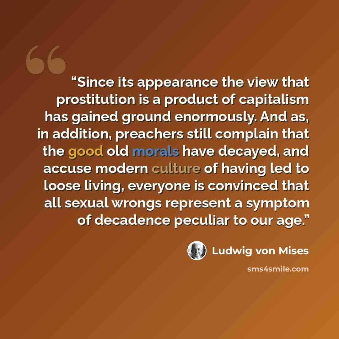 “Since its appearance the view that prostitution is a product of capitalism has gained ground enormously. And as, in addition, preachers still complain that the good old morals have decayed, and accuse modern culture of having led to loose living, everyone is convinced that all sexual wrongs…” quote by Ludwig Von Mises