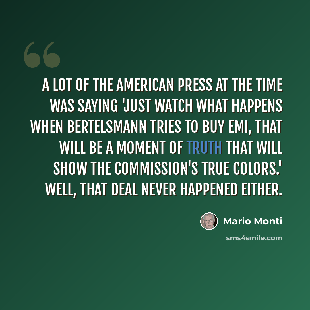 “A lot of the American press at the time was saying 'just watch what happens when Bertelsmann tries to buy EMI, that will be a moment of truth that will show the Commission's true colors.' Well, that deal never happened either.” quote by Mario Monti