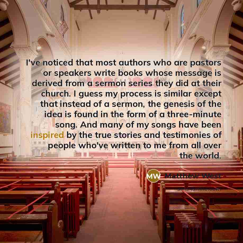 “I've noticed that most authors who are pastors or speakers write books whose message is derived from a sermon series they did at their church. I guess my process is similar except that instead of a sermon, the genesis of the idea is found in the form of a three-minute song. And many of my songs…” quote by Matthew West