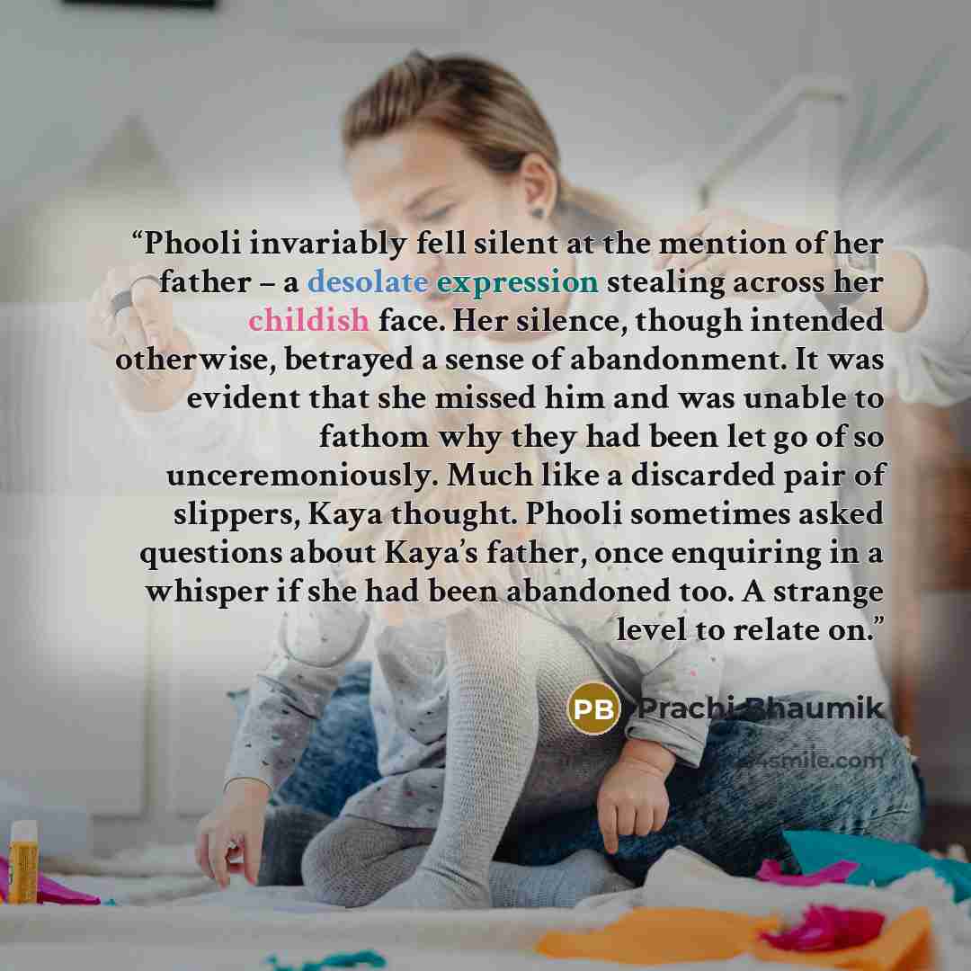 “Phooli invariably fell silent at the mention of her father – a desolate expression stealing across her childish face. Her silence, though intended otherwise, betrayed a sense of abandonment. It was evident that she missed him and was unable to fathom why they had been let go of so unceremoniously…” quote by Prachi Bhaumik