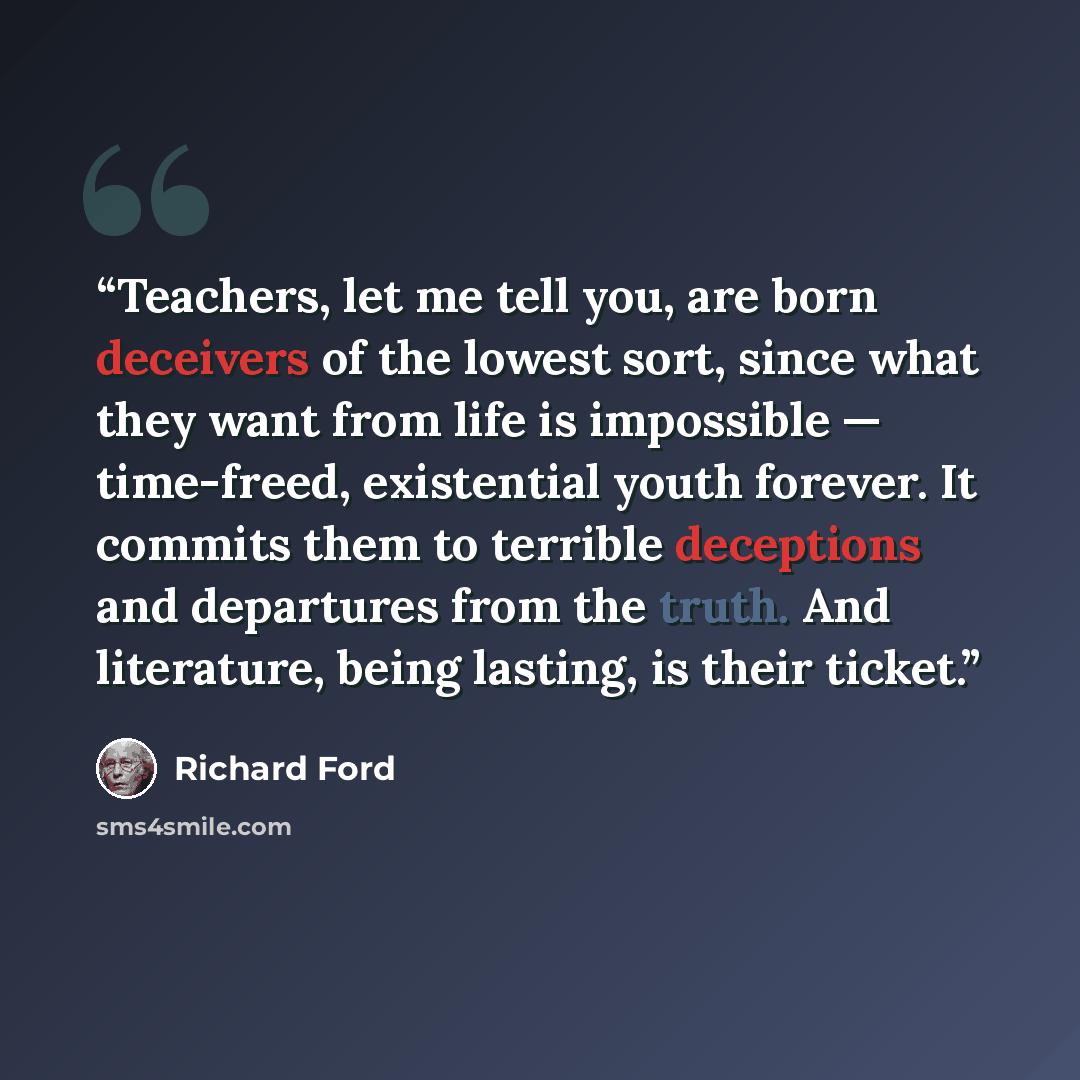 “Teachers, let me tell you, are born deceivers of the lowest sort, since what they want from life is impossible — time-freed, existential youth forever. It commits them to terrible deceptions and departures from the truth. And literature, being lasting, is their ticket.” quote by Richard Ford