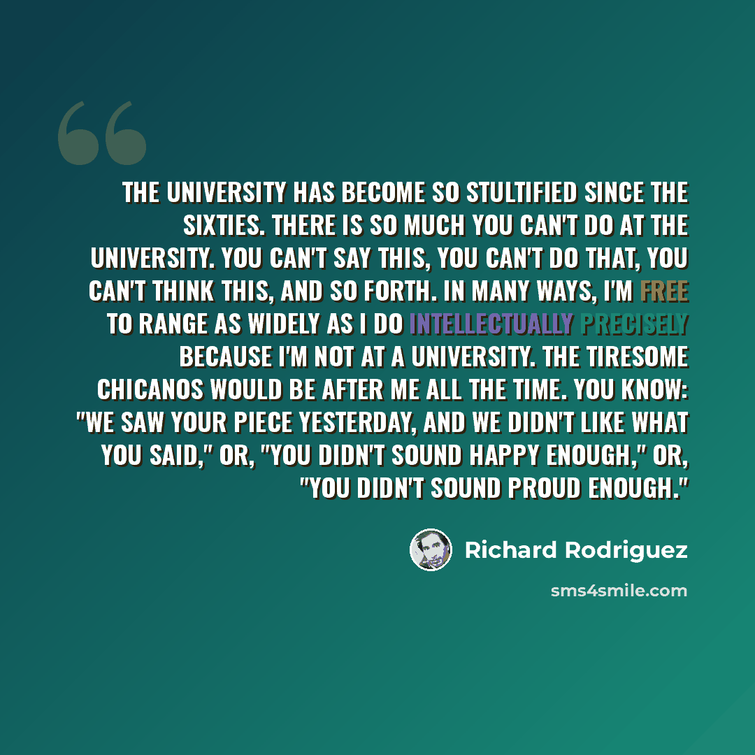 “The university has become so stultified since the sixties. There is so much you can't do at the university. You can't say this, you can't do that, you can't think this, and so forth. In many ways, I'm free to range as widely as I do intellectually precisely because I'm not at a university. The…” quote by Richard Rodriguez