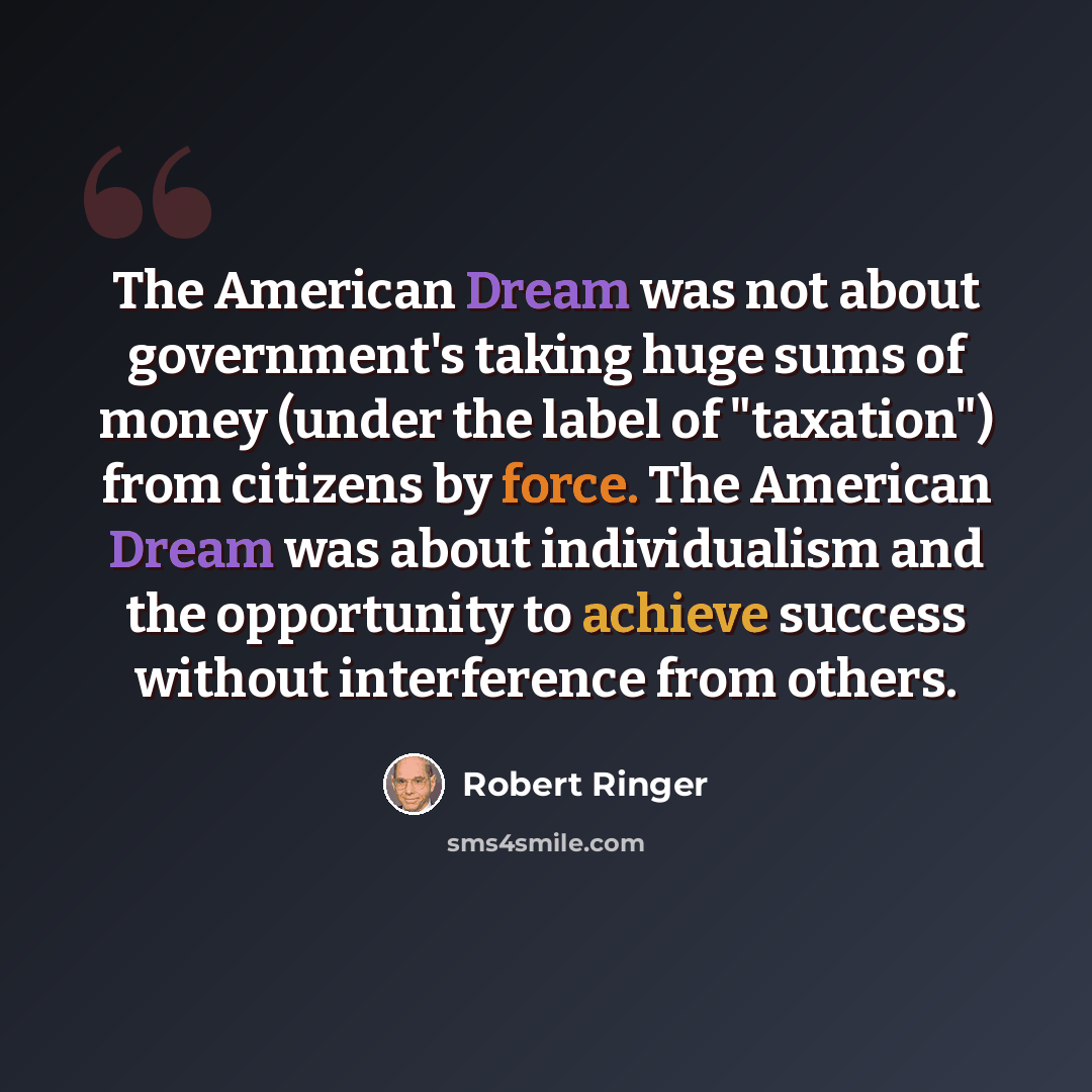 “The American Dream was not about government's taking huge sums of money (under the label of "taxation") from citizens by force. The American Dream was about individualism and the opportunity to achieve success without interference from others.” quote by Robert Ringer