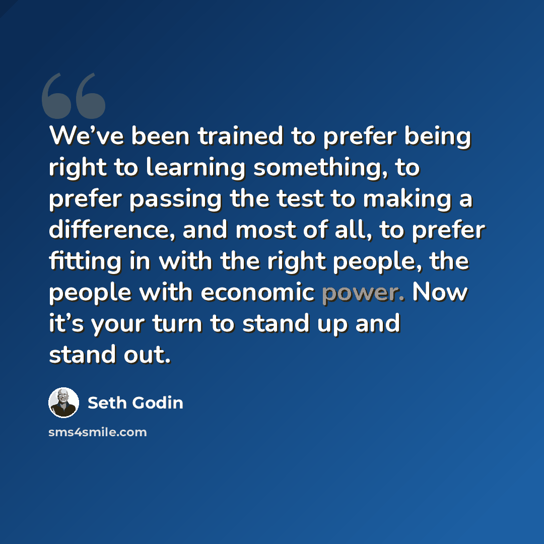 “We’ve been trained to prefer being right to learning something, to prefer passing the test to making a difference, and most of all, to prefer fitting in with the right people, the people with economic power. Now it’s your turn to stand up and stand out.” quote by Seth Godin