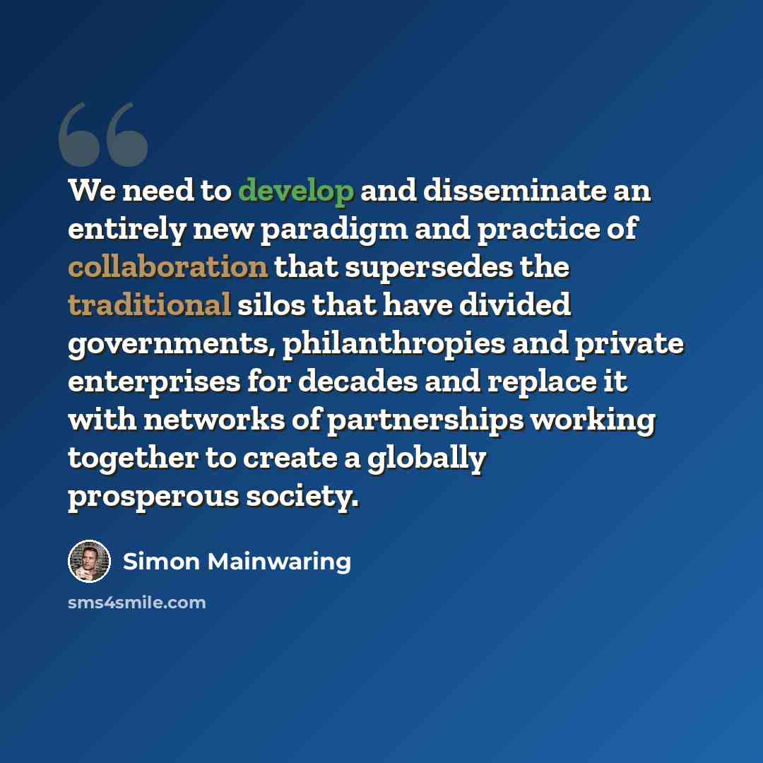 “We need to develop and disseminate an entirely new paradigm and practice of collaboration that supersedes the traditional silos that have divided governments, philanthropies and private enterprises for decades and replace it with networks of partnerships working together to create a globally…” quote by Simon Mainwaring