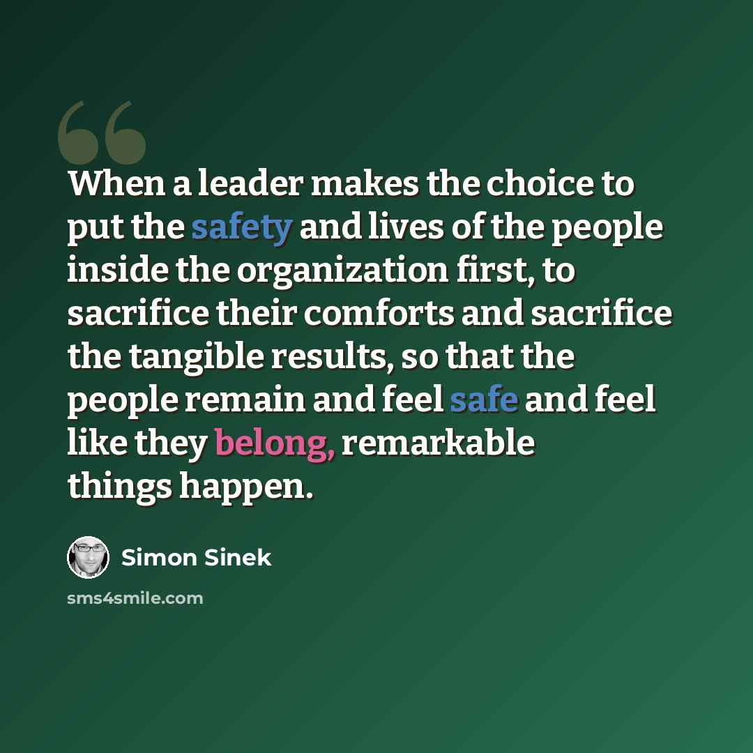 “When a leader makes the choice to put the safety and lives of the people inside the organization first, to sacrifice their comforts and sacrifice the tangible results, so that the people remain and feel safe and feel like they belong, remarkable things happen.” quote by Simon Sinek