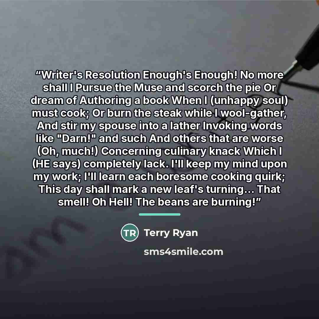 “Writer's Resolution Enough's Enough! No more shall I Pursue the Muse and scorch the pie Or dream of Authoring a book When I (unhappy soul) must cook; Or burn the steak while I wool-gather, And stir my spouse into a lather Invoking words like "Darn!" and such And others that are worse (Oh, much!)…” quote by Terry Ryan