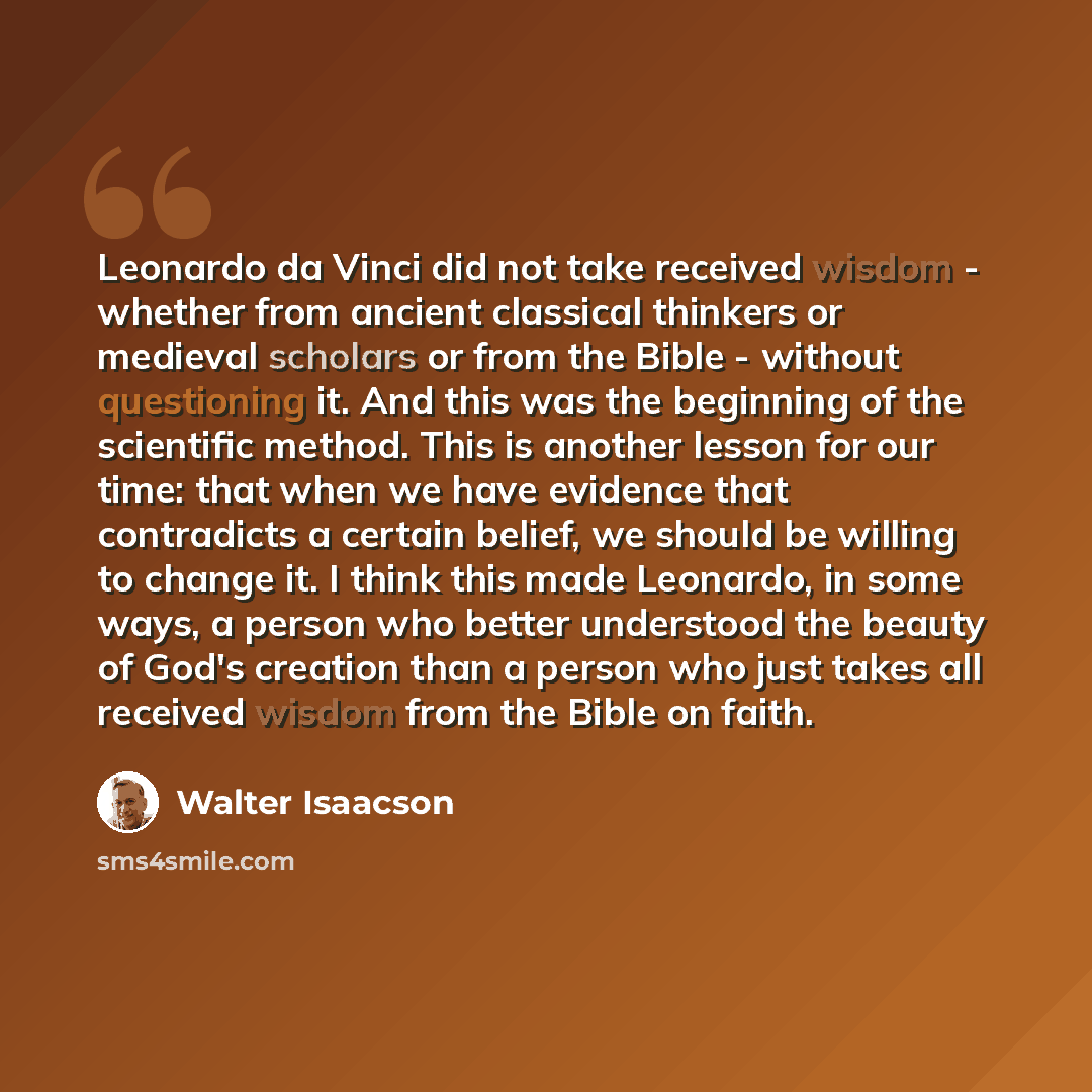 “Leonardo da Vinci did not take received wisdom - whether from ancient classical thinkers or medieval scholars or from the Bible - without questioning it. And this was the beginning of the scientific method. This is another lesson for our time: that when we have evidence that contradicts a certain…” quote by Walter Isaacson