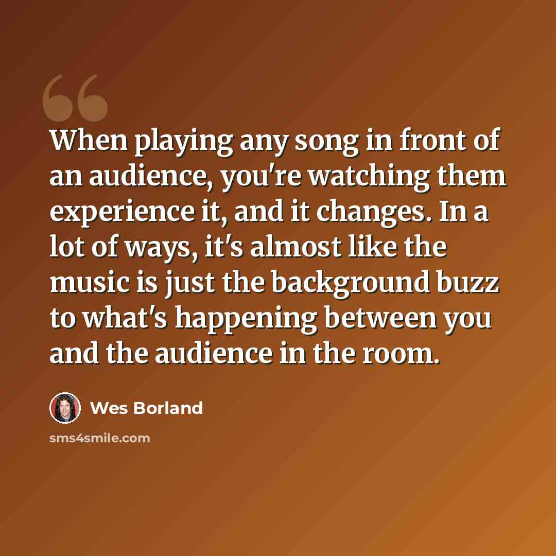 “When playing any song in front of an audience, you're watching them experience it, and it changes. In a lot of ways, it's almost like the music is just the background buzz to what's happening between you and the audience in the room.” quote by Wes Borland